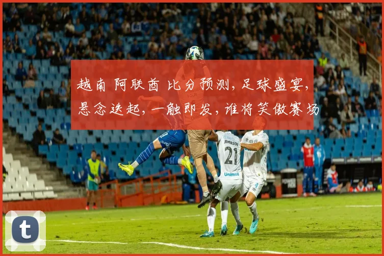 越南 阿联酋 比分预测,足球盛宴,悬念迭起,一触即发,谁将笑傲赛场