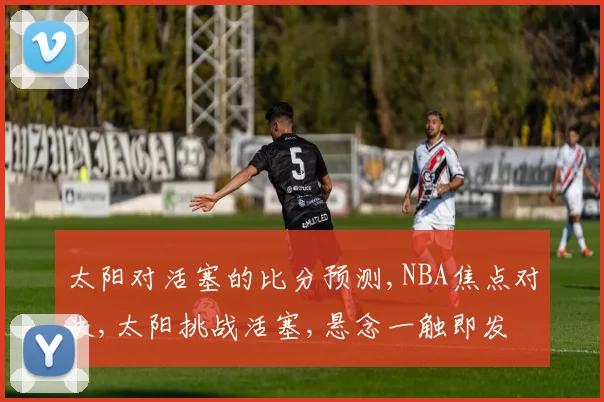 太阳对活塞的比分预测,NBA焦点对决,太阳挑战活塞,悬念一触即发