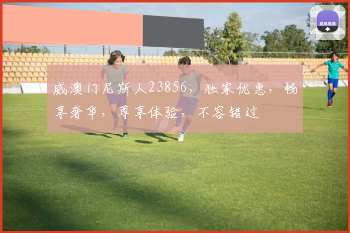 威澳门尼斯人23856，独家优惠，畅享奢华，尊享体验，不容错过